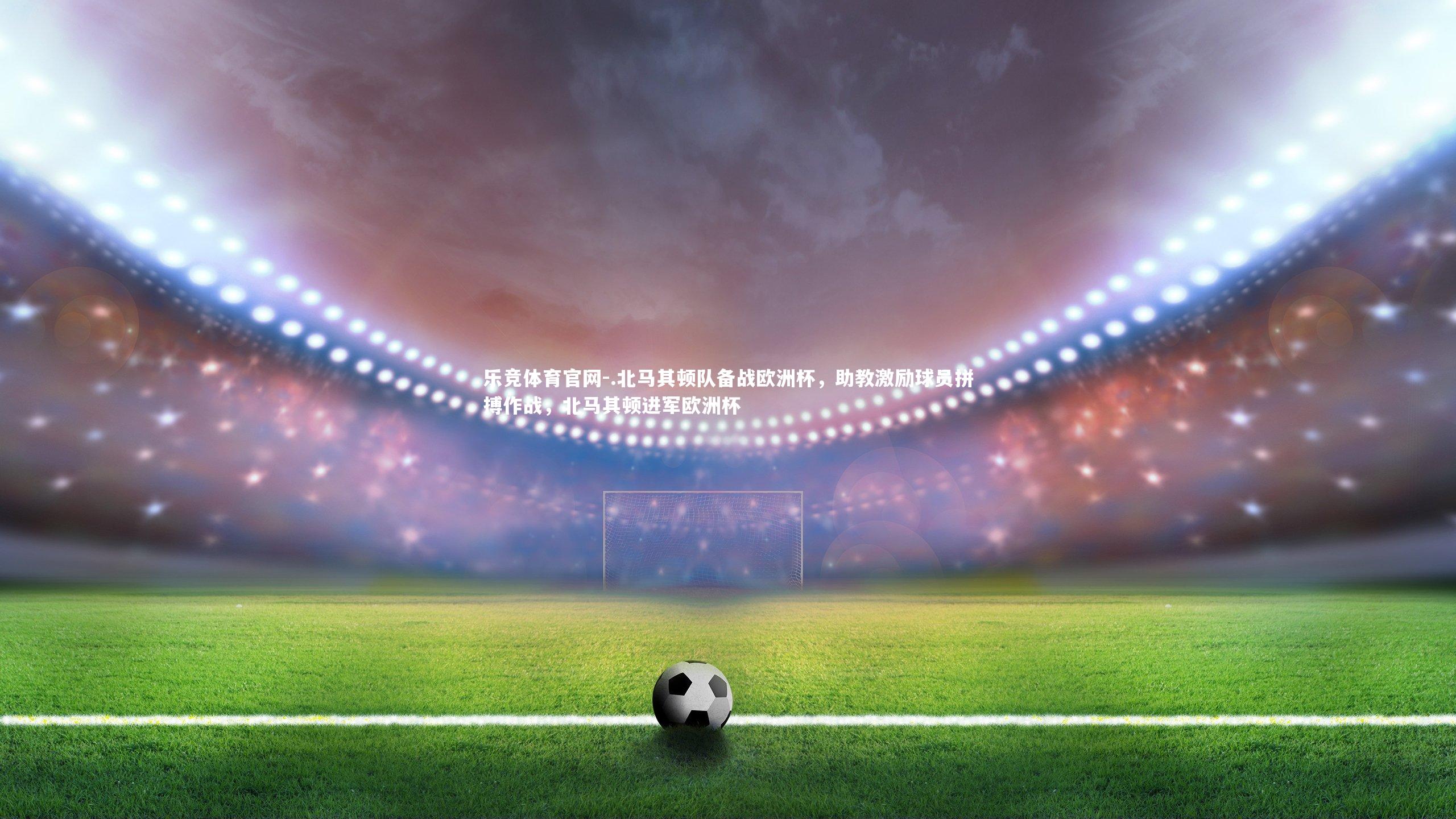 .北马其顿队备战欧洲杯，助教激励球员拼搏作战，北马其顿进军欧洲杯